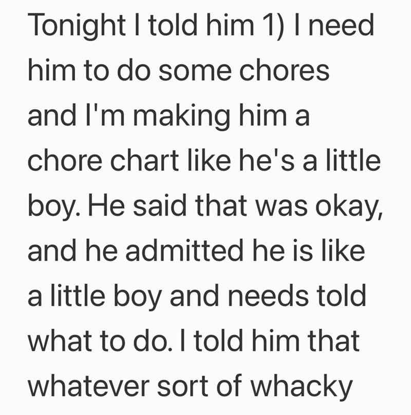Tonight I told him 1) I need. him to do some chores and I'm making him a chore chart like he's a little boy. He said that was okay, and he admitted he is like a little boy and needs told what to do. I told him that whatever sort of whacky