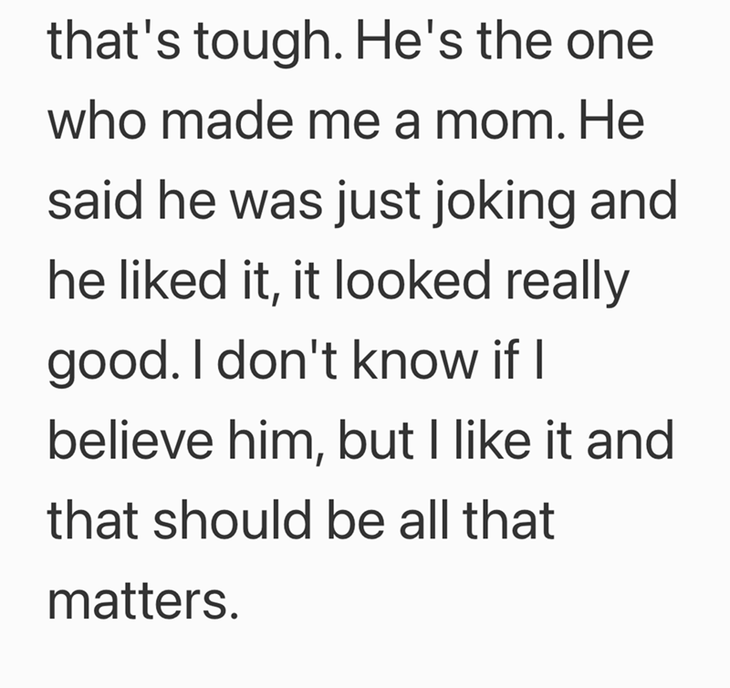 that's tough. He's the one who made me a mom. He said he was just joking and he liked it, it looked really good. I don't know if I believe him, but I like it and that should be all that matters.