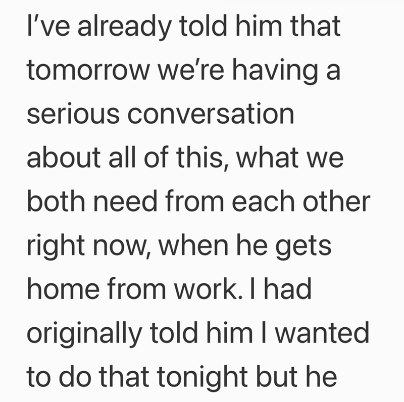 I've already told him that tomorrow we're having a serious conversation about all of this, what we both need from each other right now, when he gets home from work. I had originally told him I wanted to do that tonight but he