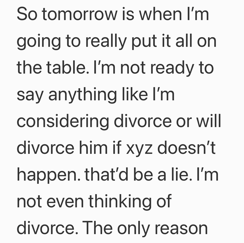 So tomorrow is when I'm going to really put it all on the table. I'm not ready to say anything like I'm considering divorce or will divorce him if xyz doesn't happen. that'd be a lie. I'm not even thinking of divorce. The only reason