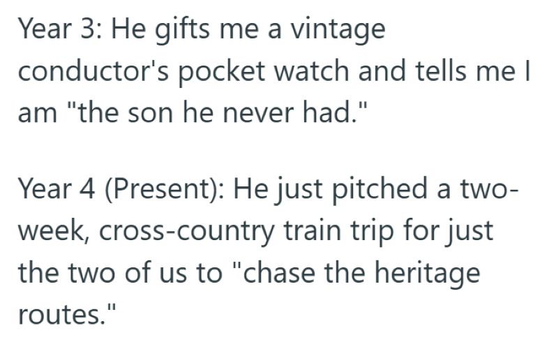 Year 3: He gifts me a vintage conductor's pocket watch and tells me I am "the son he never had." Year 4 (Present): He just pitched a two- week, cross-country train trip for just the two of us to "chase the heritage routes."