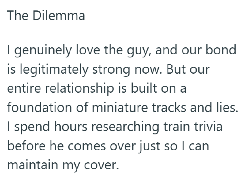 The Dilemma I genuinely love the guy, and our bond is legitimately strong now. But our entire relationship is built on a foundation of miniature tracks and lies. I spend hours researching train trivia before he comes over just so I can maintain my cover.