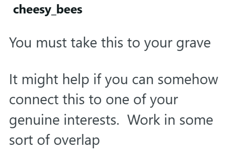 cheesy_bees You must take this to your grave It might help if you can somehow connect this to one of your genuine interests. Work in some sort of overlap