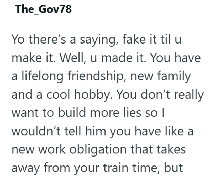 The_Gov78 Yo there's a saying, fake it til u make it. Well, u made it. You have a lifelong friendship, new family and a cool hobby. You don't really want to build more lies so I wouldn't tell him you have like a new work obligation that takes away from your train time, but