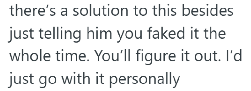 there's a solution to this besides just telling him you faked it the whole time. You'll figure it out. I'd just go with it personally