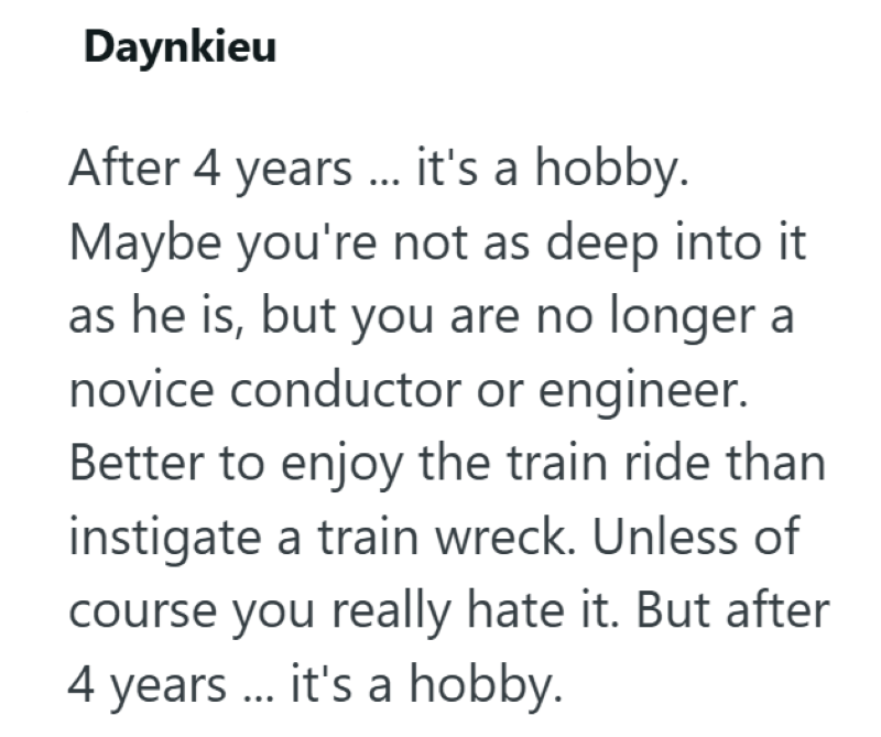 Daynkieu After 4 years ... it's a hobby. Maybe you're not as deep into it as he is, but you are no longer a novice conductor or engineer. Better to enjoy the train ride than instigate a train wreck. Unless of course you really hate it. But after 4 years ... it's a hobby.