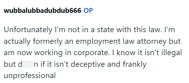 wubbalubbadubdub666 OP Unfortunately I'm not in a state with this law. I'm actually formerly an employment law attorney but am now working in corporate. I know it isn't illegal but d n if it isn't deceptive and frankly unprofessional