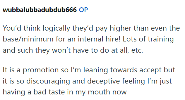 wubbalubbadubdub666 OP You'd think logically they'd pay higher than even the base/minimum for an internal hire! Lots of training and such they won't have to do at all, etc. It is a promotion so I'm leaning towards accept but it is so discouraging and deceptive feeling I'm just having a bad taste in my mouth now