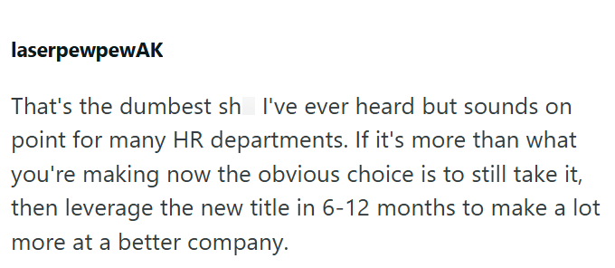 laserpewpewAK That's the dumbest sh I've ever heard but sounds on point for many HR departments. If it's more than what you're making now the obvious choice is to still take it, then leverage the new title in 6-12 months to make a lot more at a better company.