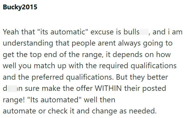 Bucky2015 Yeah that "its automatic" excuse is bulls, and i am understanding that people arent always going to get the top end of the range, it depends on how well you match up with the required qualifications and the preferred qualifications. But they better d in sure make the offer WITHIN their posted range! "Its automated" well then automate or check it and change as needed.