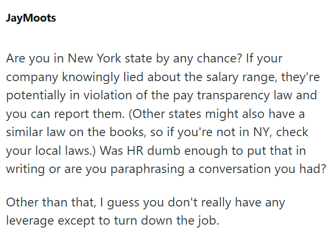 JayMoots Are you in New York state by any chance? If your company knowingly lied about the salary range, they're potentially in violation of the pay transparency law and you can report them. (Other states might also have a similar law on the books, so if you're not in NY, check your local laws.) Was HR dumb enough to put that in writing or are you paraphrasing a conversation you had? Other than that, I guess you don't really have any leverage except to turn down the job.