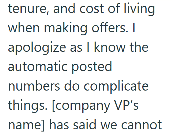 tenure, and cost of living when making offers. I apologize as I know the automatic posted numbers do complicate things. [company VP's name] has said we cannot