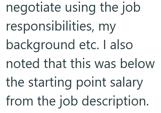 negotiate using the job responsibilities, my background etc. I also noted that this was below the starting point salary from the job description.