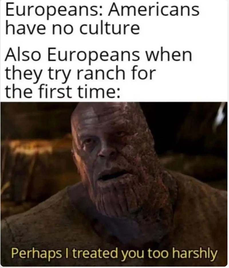 Europeans: Americans have no culture Also Europeans when they try ranch for the first time: Perhaps I treated you too harshly