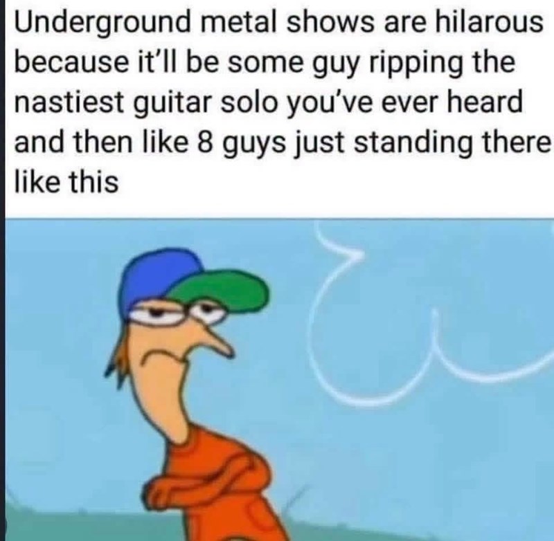 Underground metal shows are hilarous because it'll be some guy ripping the nastiest guitar solo you've ever heard and then like 8 guys just standing there like this