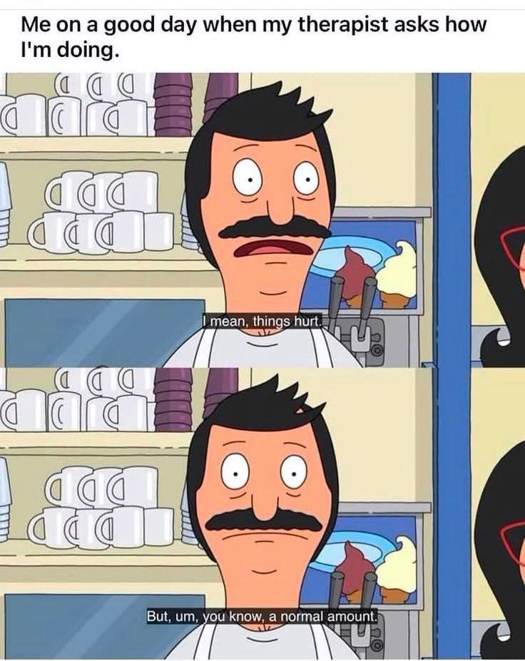 Me on a good day when my therapist asks how I'm doing. ΩΟ I mean, things hurt. 4 But, um, you know, a normal amount.