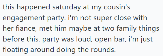 this happened saturday at my cousin's engagement party. I'm not super close with her fiance, met him maybe at two family things before this. party was loud, open bar, i'm just floating around doing the rounds.