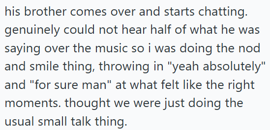 his brother comes over and starts chatting. genuinely could not hear half of what he was saying over the music so i was doing the nod and smile thing, throwing in "yeah absolutely" and "for sure man" at what felt like the right moments. thought we were just doing the usual small talk thing.
