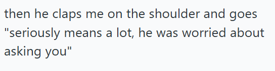 then he claps me on the shoulder and goes "seriously means a lot, he was worried about asking you"