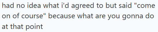 had no idea what i'd agreed to but said "come on of course" because what are you gonna do at that point