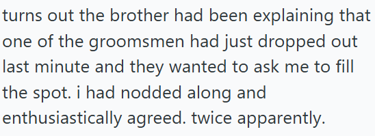 turns out the brother had been explaining that one of the groomsmen had just dropped out last minute and they wanted to ask me to fill the spot. i had nodded along and enthusiastically agreed. twice apparently.