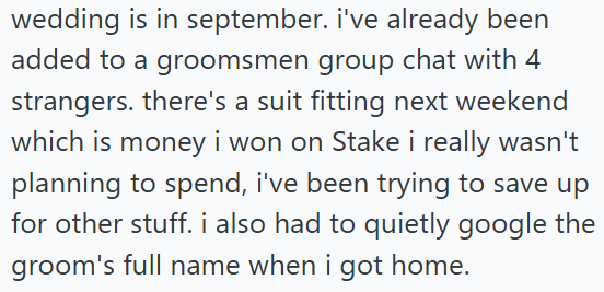 wedding is in september. i've already been added to a groomsmen group chat with 4 strangers. there's a suit fitting next weekend which is money i won on Stake i really wasn't planning to spend, i've been trying to save up for other stuff. i also had to quietly google the groom's full name when i got home.