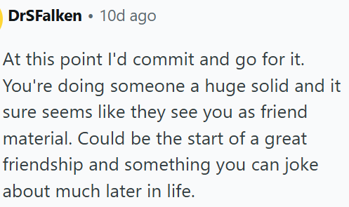 DrSFalken 10d ago At this point I'd commit and go for it. You're doing someone a huge solid and it sure seems like they see you as friend material. Could be the start of a great friendship and something you can joke about much later in life.