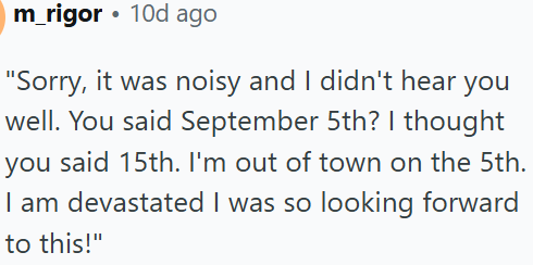 m_rigor⚫ 10d ago "Sorry, it was noisy and I didn't hear you well. You said September 5th? I thought you said 15th. I'm out of town on the 5th. I am devastated I was so looking forward to this!"
