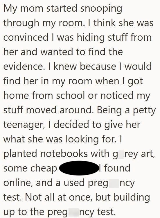 My mom started snooping through my room. I think she was convinced I was hiding stuff from her and wanted to find the evidence. I knew because I would find her in my room when I got home from school or noticed my stuff moved around. Being a petty teenager, I decided to give her what she was looking for. I planted notebooks with grey art, some cheap I found online, and a used pregncy test. Not all at once, but building up to the pregncy test.