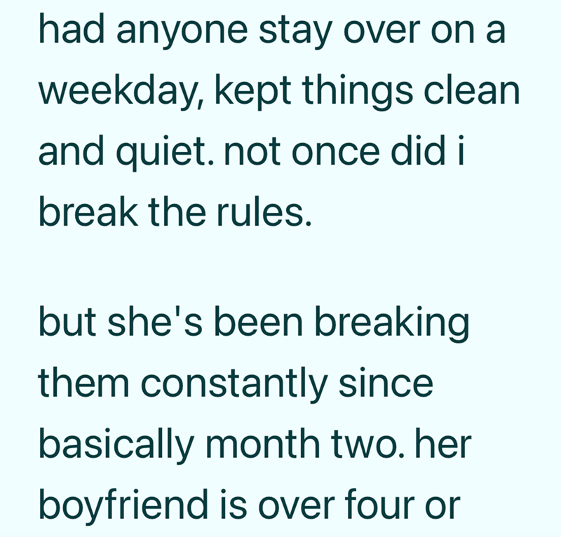 had anyone stay over on a weekday, kept things clean and quiet. not once did i break the rules. but she's been breaking them constantly since basically month two. her boyfriend is over four or