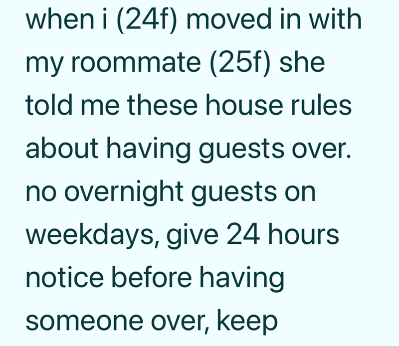 when i (24f) moved in with my roommate (25f) she told me these house rules about having guests over. no overnight guests on weekdays, give 24 hours notice before having someone over, keep