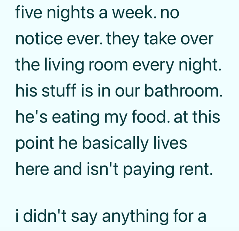 five nights a week.no notice ever. they take over the living room every night. his stuff is in our bathroom. he's eating my food. at this point he basically lives here and isn't paying rent. i didn't say anything for a