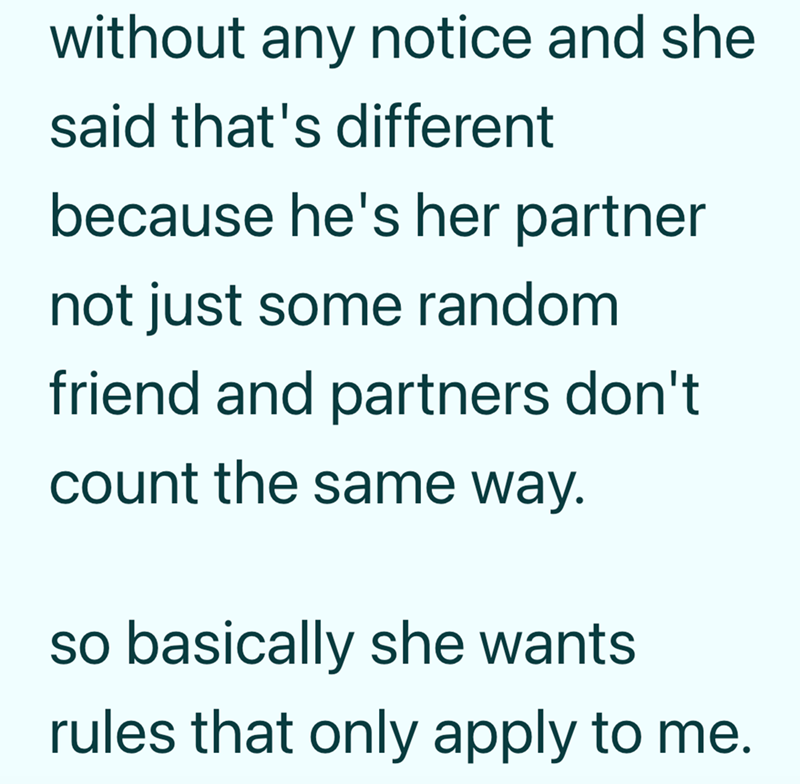 without any notice and she said that's different because he's her partner not just some random friend and partners don't count the same way. so basically she wants rules that only apply to me.