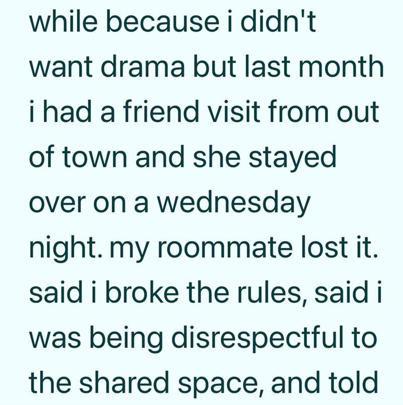 while because i didn't want drama but last month i had a friend visit from out of town and she stayed over on a wednesday night. my roommate lost it. said i broke the rules, said i was being disrespectful to the shared space, and told.