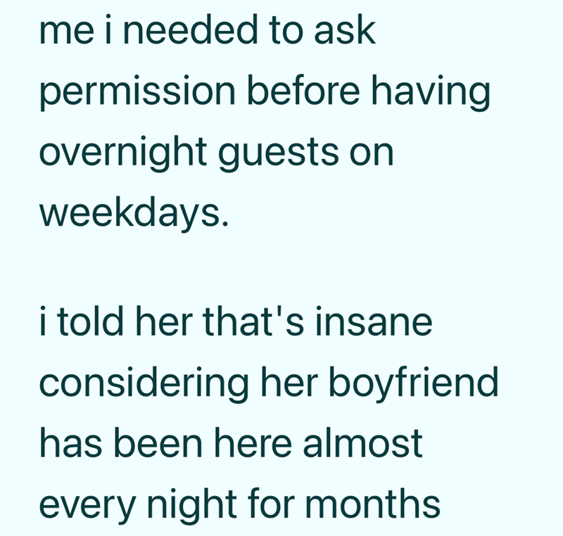 me i needed to ask permission before having overnight guests on weekdays. i told her that's insane considering her boyfriend has been here almost every night for months