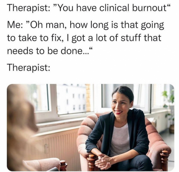 Therapist: "You have clinical burnout" Me: "Oh man, how long is that going to take to fix, I got a lot of stuff that needs to be done..." Therapist: