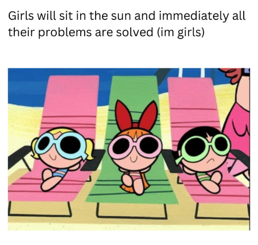 Girls will sit in the sun and immediately all their problems are solved (im girls)