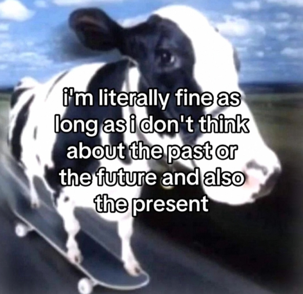 i'm literally fine as long as i don't think about the past or the future and also the present