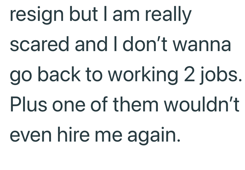resign but I am really scared and I don't wanna go back to working 2 jobs. Plus one of them wouldn't even hire me again.