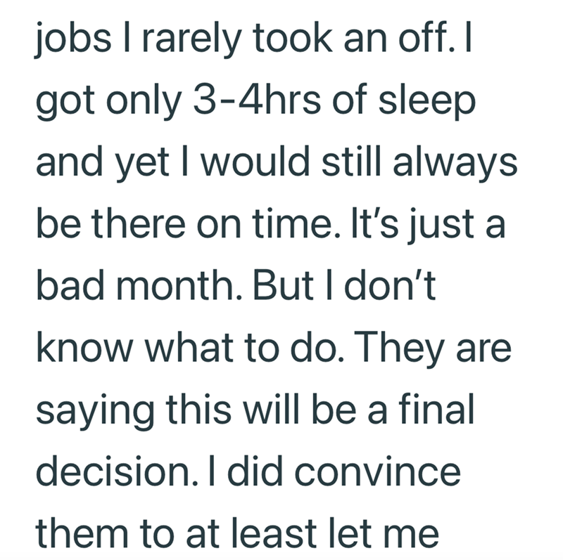 jobs I rarely took an off. I got only 3-4hrs of sleep and yet I would still always be there on time. It's just a bad month. But I don't know what to do. They are saying this will be a final decision. I did convince them to at least let me