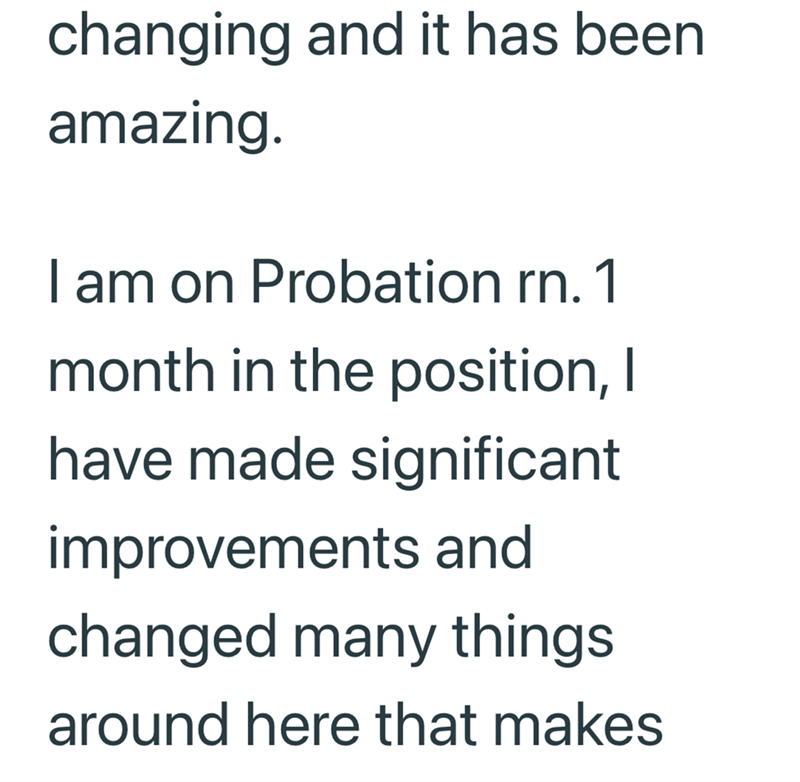 changing and it has been amazing. I am on Probation rn. 1 month in the position, I have made significant improvements and changed many things around here that makes