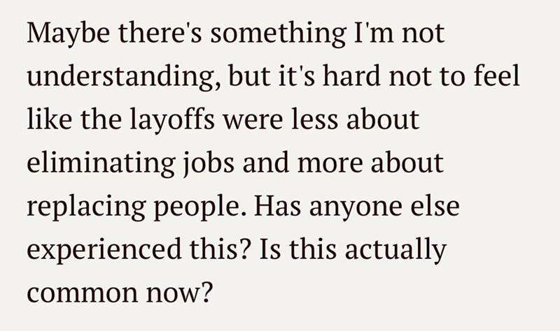 Maybe there's something I'm not understanding, but it's hard not to feel like the layoffs were less about eliminating jobs and more about replacing people. Has anyone else experienced this? Is this actually common now?