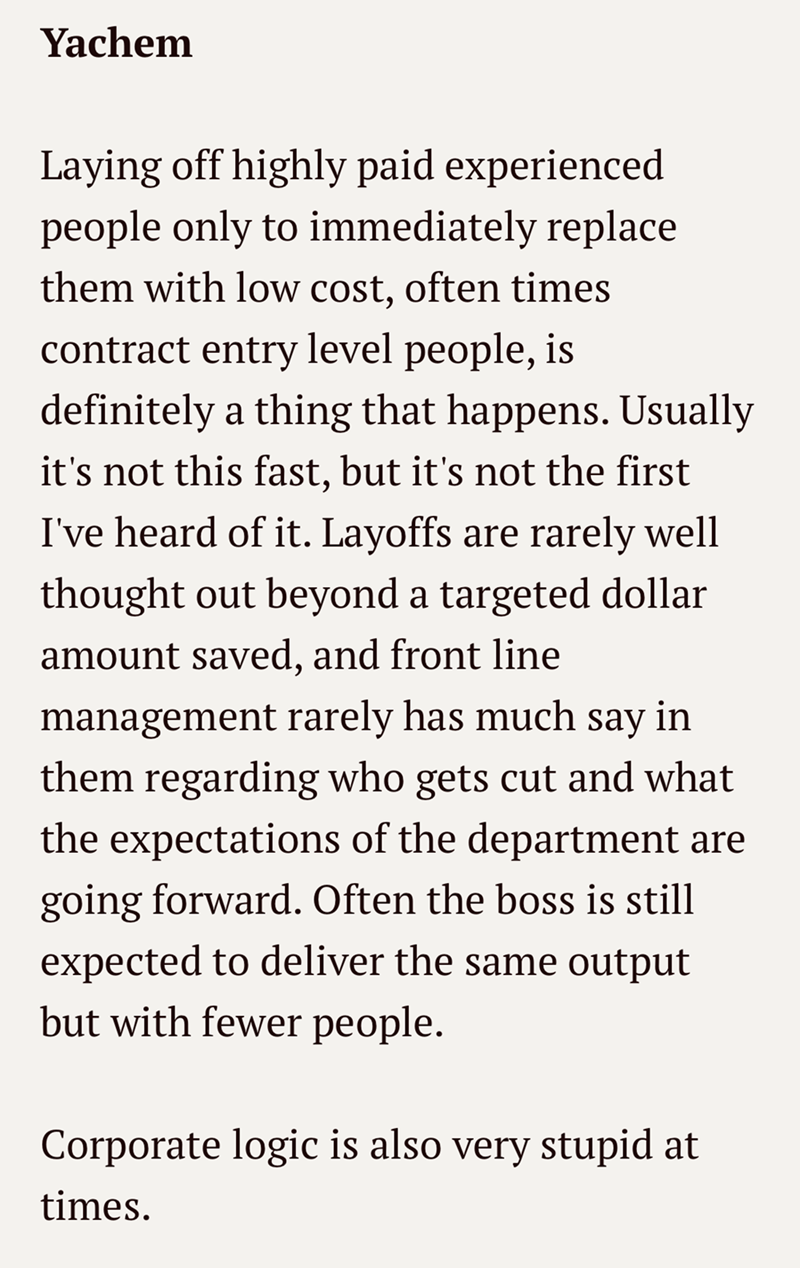 Yachem Laying off highly paid experienced people only to immediately replace them with low cost, often times contract entry level people, is definitely a thing that happens. Usually it's not this fast, but it's not the first I've heard of it. Layoffs are rarely well thought out beyond a targeted dollar amount saved, and front line management rarely has much say in them regarding who gets cut and what the expectations of the department are going forward. Often the boss is still expected to delive