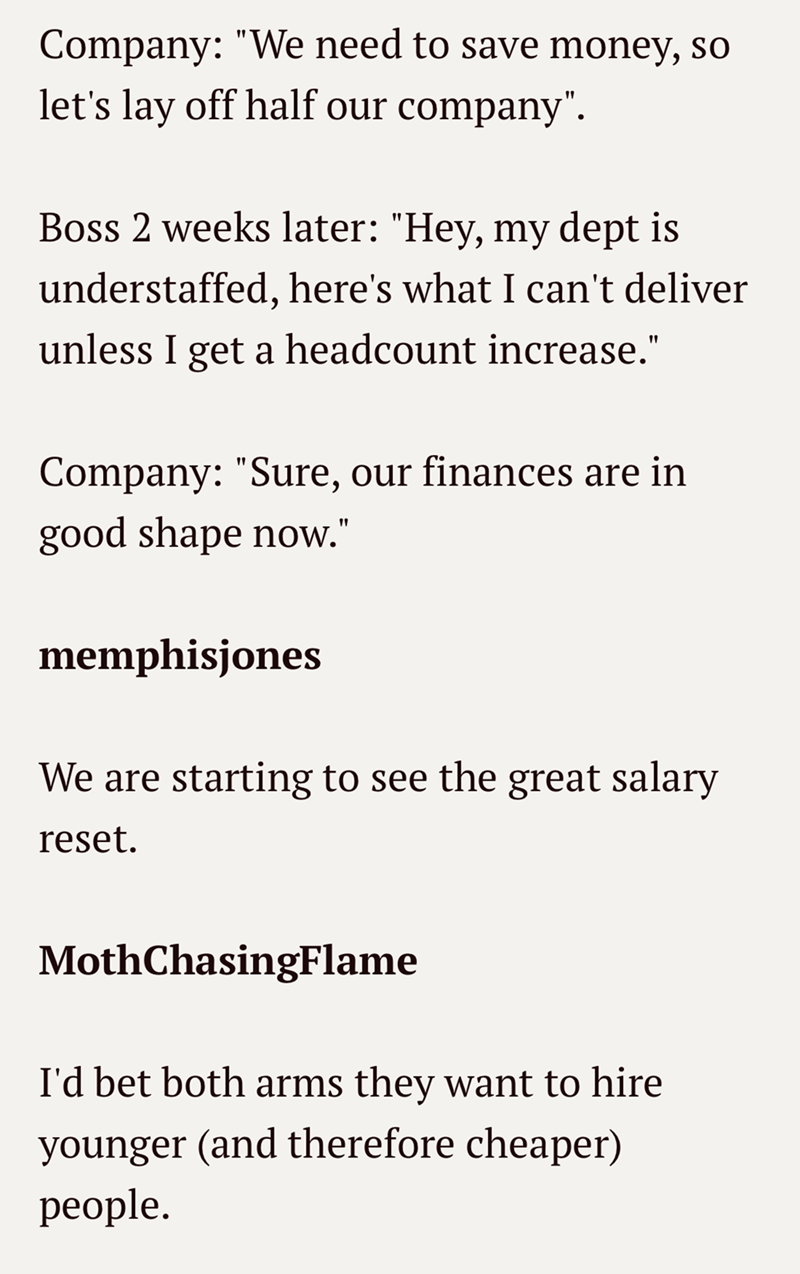 Company: "We need to save money, so let's lay off half our company". Boss 2 weeks later: "Hey, my dept is understaffed, here's what I can't deliver unless I get a headcount increase." Company: "Sure, our finances are in good shape now." memphisjones We are starting to see the great salary reset. MothChasingFlame I'd bet both arms they want to hire younger (and therefore cheaper) people.