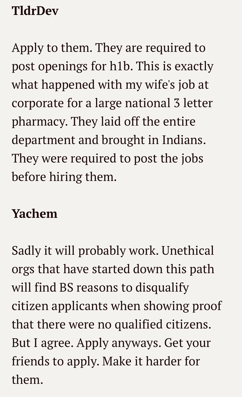 TldrDev Apply to them. They are required to post openings for h1b. This is exactly what happened with my wife's job at corporate for a large national 3 letter pharmacy. They laid off the entire department and brought in Indians. They were required to post the jobs before hiring them. Yachem Sadly it will probably work. Unethical orgs that have started down this path will find BS reasons to disqualify citizen applicants when showing proof that there were no qualified citizens. But I agree. Apply