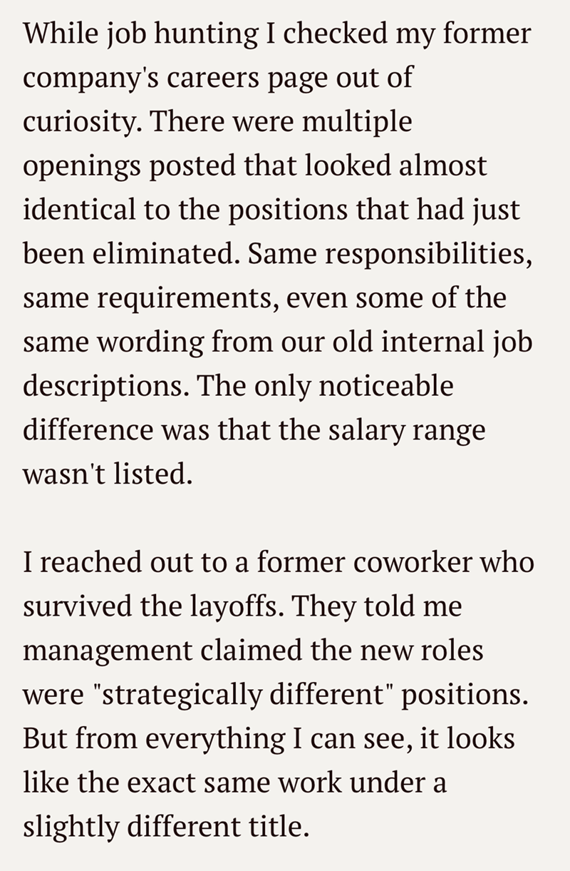 While job hunting I checked my former company's careers page out of curiosity. There were multiple openings posted that looked almost identical to the positions that had just been eliminated. Same responsibilities, same requirements, even some of the same wording from our old internal job descriptions. The only noticeable difference was that the salary range wasn't listed. I reached out to a former coworker who survived the layoffs. They told me management claimed the new roles were "strategical