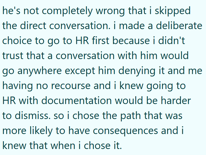 he's not completely wrong that i skipped the direct conversation. i made a deliberate choice to go to HR first because i didn't trust that a conversation with him would go anywhere except him denying it and me having no recourse and i knew going to HR with documentation would be harder to dismiss. so i chose the path that was more likely to have consequences and i knew that when i chose it.