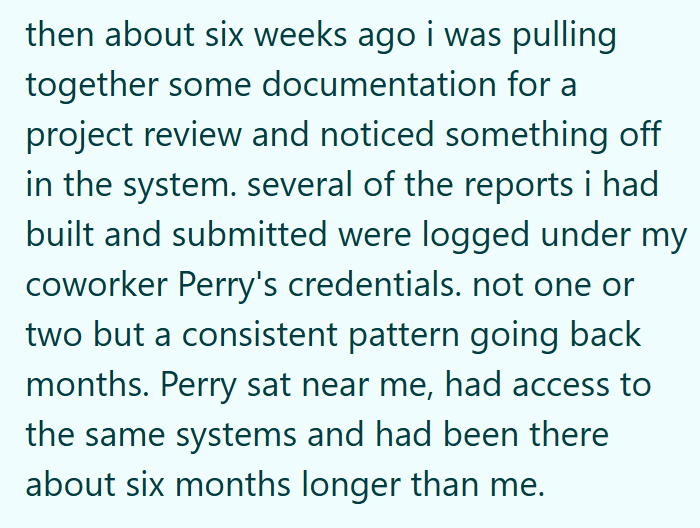 then about six weeks ago i was pulling together some documentation for a project review and noticed something off in the system. several of the reports i had built and submitted were logged under my coworker Perry's credentials. not one or two but a consistent pattern going back months. Perry sat near me, had access to the same systems and had been there about six months longer than me.