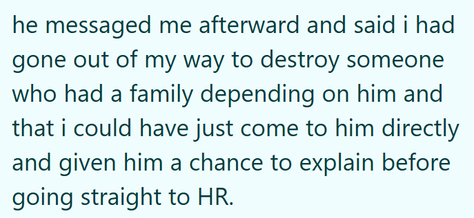 he messaged me afterward and said i had gone out of my way to destroy someone who had a family depending on him and that i could have just come to him directly and given him a chance to explain before going straight to HR.
