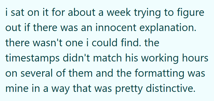 i sat on it for about a week trying to figure out if there was an innocent explanation. there wasn't one i could find. the timestamps didn't match his working hours on several of them and the formatting was mine in a way that was pretty distinctive.